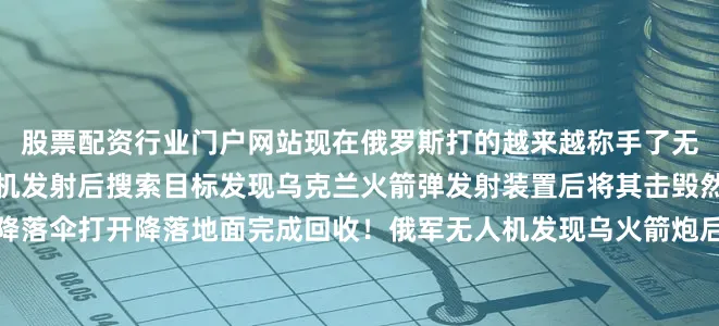 股票配资行业门户网站现在俄罗斯打的越来越称手了无人机也用的熟了俄军无人机发射后搜索目标发现乌克兰火箭弹发射装置后将其击毁然后无人机无人机携带的降落伞打开降落地面完成回收！俄军无人机发现乌火箭炮后立即击毁俄军无人机发现乌火箭炮后立即击毁俄军无人机发现乌火箭炮后立即击毁俄军无人机发现乌火箭炮后立即击毁俄军无人机发现乌火箭炮后立即击毁
