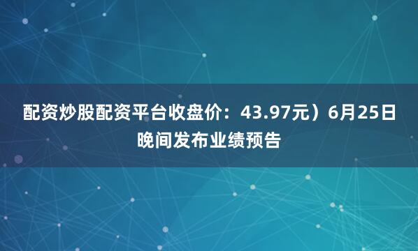 配资炒股配资平台收盘价：43.97元）6月25日晚间发布业绩预告