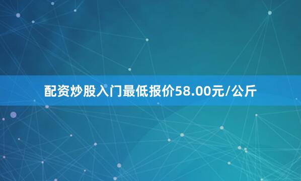 配资炒股入门最低报价58.00元/公斤