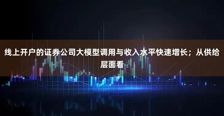 线上开户的证券公司大模型调用与收入水平快速增长；从供给层面看