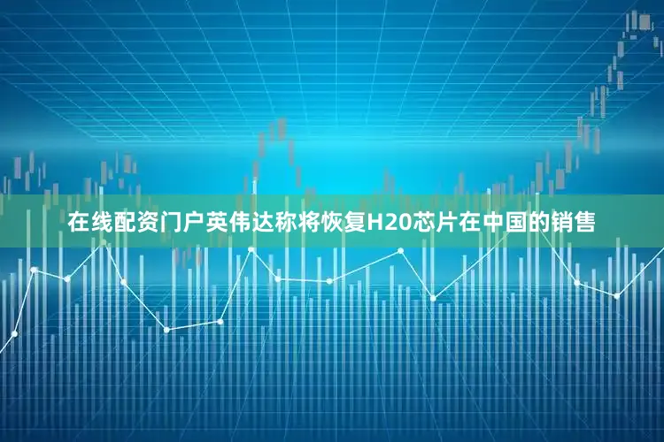 在线配资门户英伟达称将恢复H20芯片在中国的销售