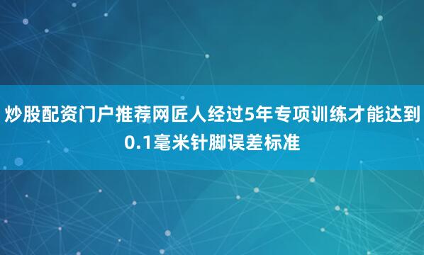 炒股配资门户推荐网匠人经过5年专项训练才能达到0.1毫米针脚误差标准